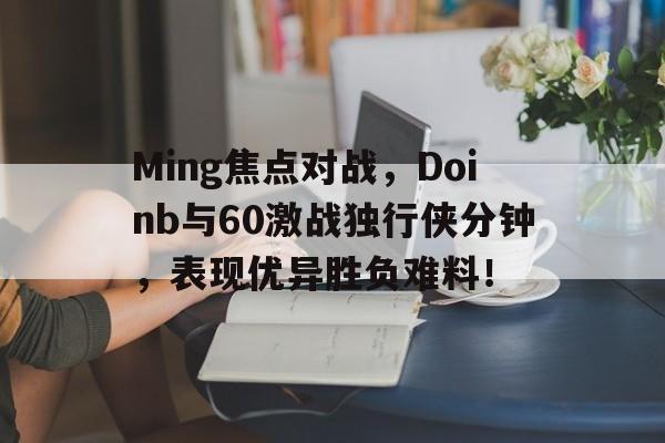 Kaiyun-关于Ming焦点对战，Doinb与60激战独行侠分钟，表现优异胜负难料！的信息